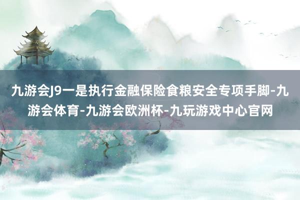 九游会J9一是执行金融保险食粮安全专项手脚-九游会体育-九游会欧洲杯-九玩游戏中心官网