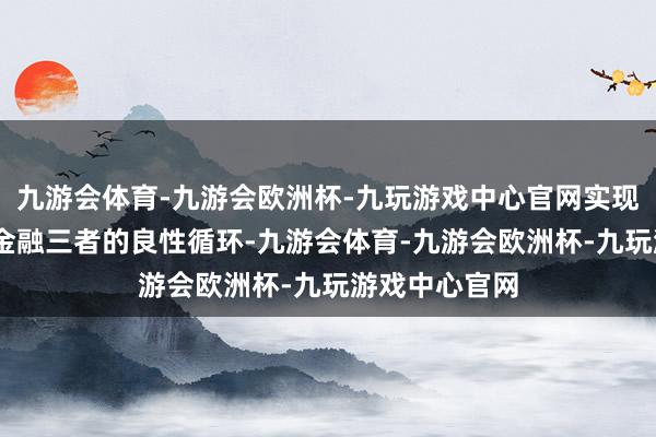 九游会体育-九游会欧洲杯-九玩游戏中心官网实现产业—科技—金融三者的良性循环-九游会体育-九游会欧洲杯-九玩游戏中心官网