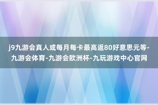 j9九游会真人或每月每卡最高返80好意思元等-九游会体育-九游会欧洲杯-九玩游戏中心官网