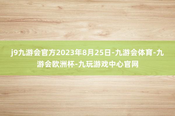 j9九游会官方2023年8月25日-九游会体育-九游会欧洲杯-九玩游戏中心官网