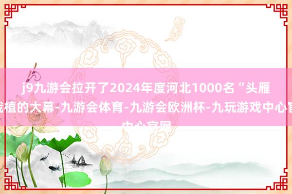 j9九游会拉开了2024年度河北1000名“头雁”栽植的大幕-九游会体育-九游会欧洲杯-九玩游戏中心官网