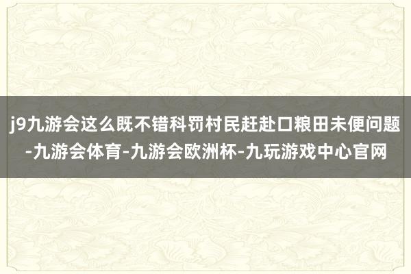 j9九游会这么既不错科罚村民赶赴口粮田未便问题-九游会体育-九游会欧洲杯-九玩游戏中心官网