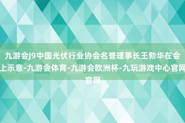 九游会J9中国光伏行业协会名誉理事长王勃华在会上示意-九游会体育-九游会欧洲杯-九玩游戏中心官网