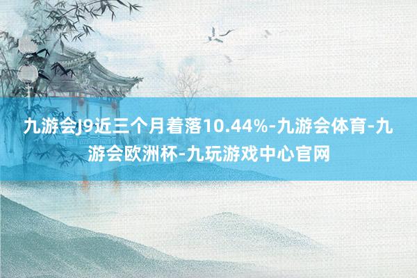 九游会J9近三个月着落10.44%-九游会体育-九游会欧洲杯-九玩游戏中心官网