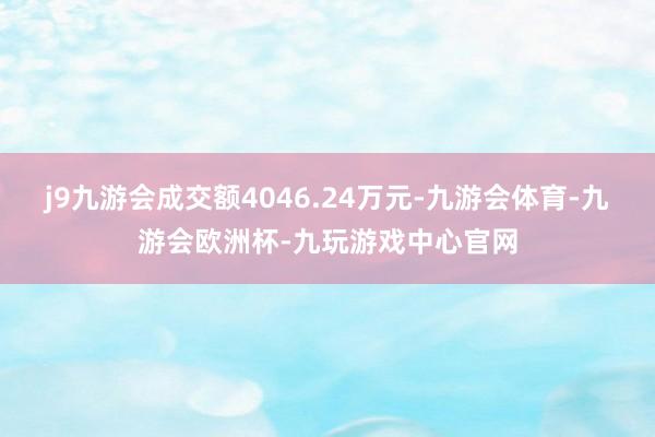 j9九游会成交额4046.24万元-九游会体育-九游会欧洲杯-九玩游戏中心官网