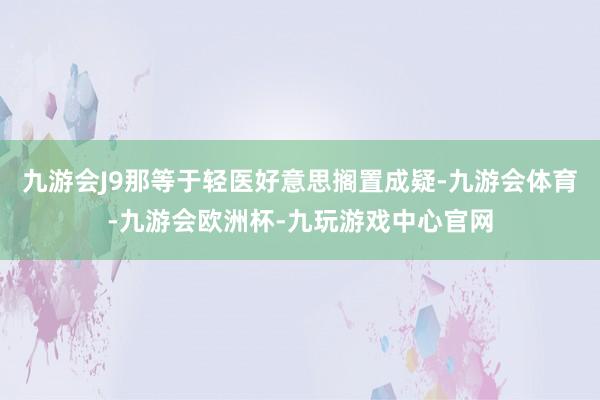 九游会J9那等于轻医好意思搁置成疑-九游会体育-九游会欧洲杯-九玩游戏中心官网