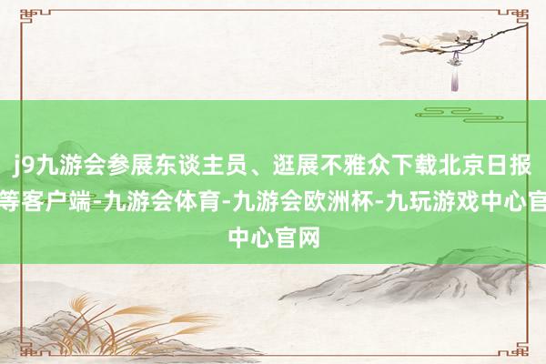 j9九游会参展东谈主员、逛展不雅众下载北京日报超等客户端-九游会体育-九游会欧洲杯-九玩游戏中心官网