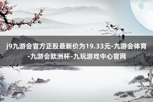 j9九游会官方正股最新价为19.33元-九游会体育-九游会欧洲杯-九玩游戏中心官网