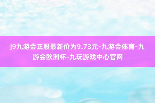 j9九游会正股最新价为9.73元-九游会体育-九游会欧洲杯-九玩游戏中心官网