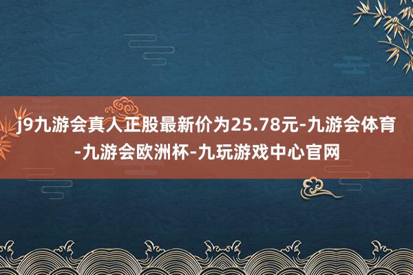 j9九游会真人正股最新价为25.78元-九游会体育-九游会欧洲杯-九玩游戏中心官网