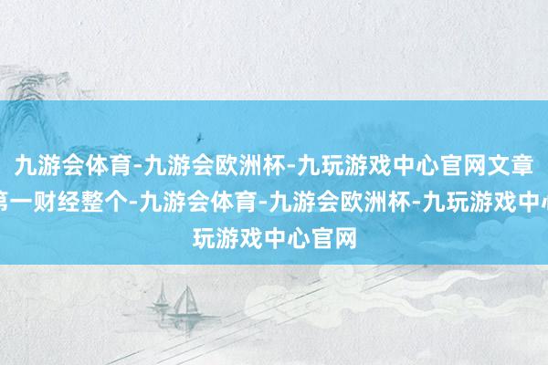 九游会体育-九游会欧洲杯-九玩游戏中心官网文章权归第一财经整个-九游会体育-九游会欧洲杯-九玩游戏中心官网