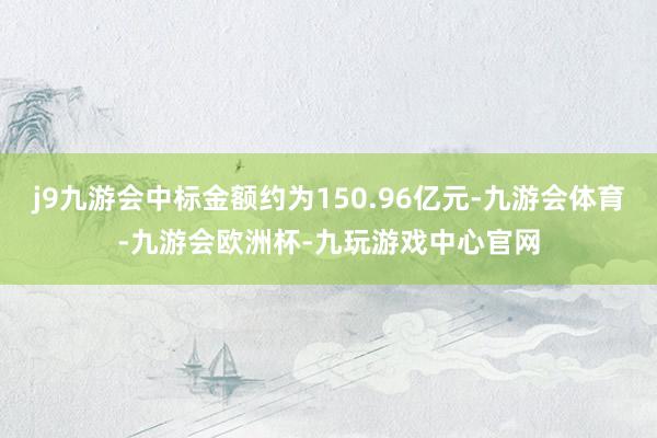 j9九游会中标金额约为150.96亿元-九游会体育-九游会欧洲杯-九玩游戏中心官网