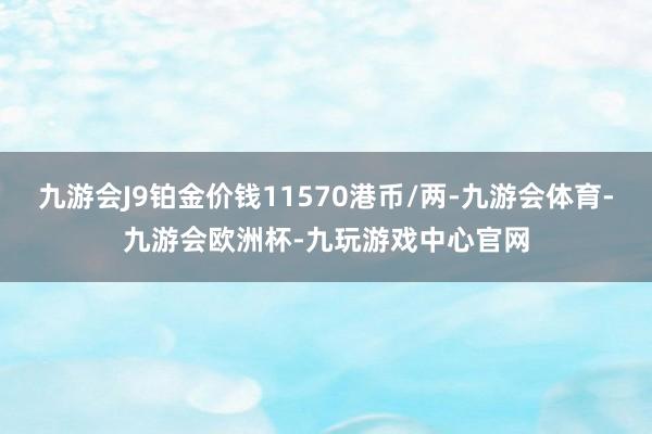 九游会J9铂金价钱11570港币/两-九游会体育-九游会欧洲杯-九玩游戏中心官网