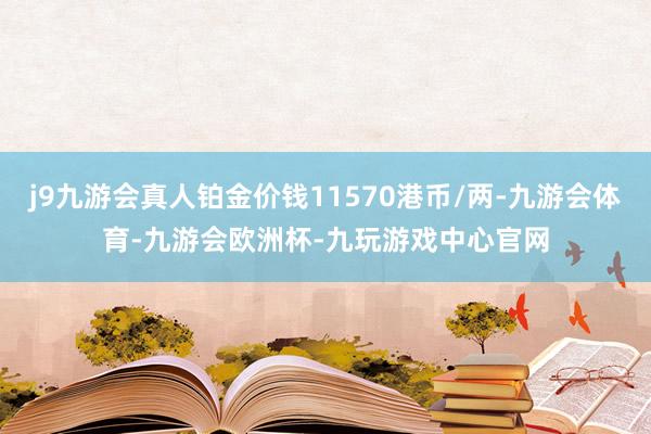 j9九游会真人铂金价钱11570港币/两-九游会体育-九游会欧洲杯-九玩游戏中心官网