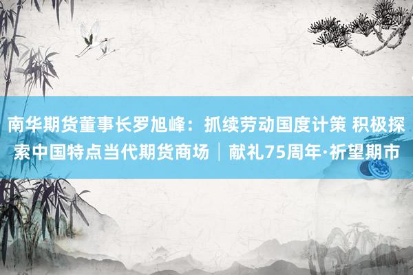 南华期货董事长罗旭峰：抓续劳动国度计策 积极探索中国特点当代期货商场│献礼75周年·祈望期市