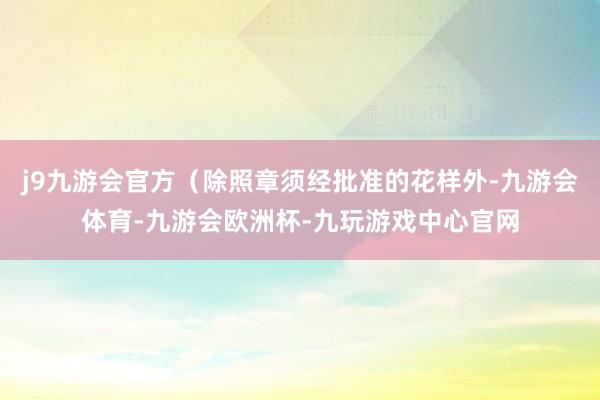 j9九游会官方（除照章须经批准的花样外-九游会体育-九游会欧洲杯-九玩游戏中心官网