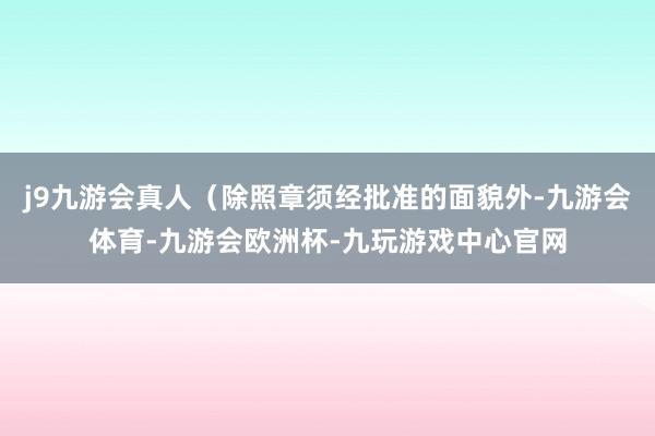 j9九游会真人（除照章须经批准的面貌外-九游会体育-九游会欧洲杯-九玩游戏中心官网