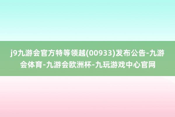 j9九游会官方特等领越(00933)发布公告-九游会体育-九游会欧洲杯-九玩游戏中心官网