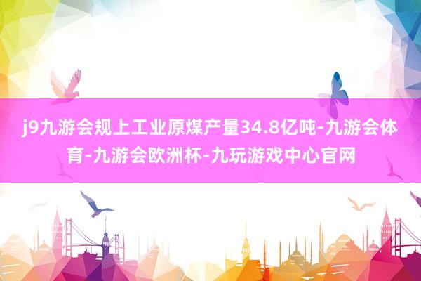 j9九游会规上工业原煤产量34.8亿吨-九游会体育-九游会欧洲杯-九玩游戏中心官网