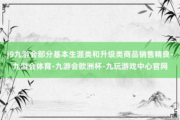 j9九游会部分基本生涯类和升级类商品销售精良-九游会体育-九游会欧洲杯-九玩游戏中心官网