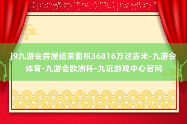 j9九游会房屋结束面积36816万过去米-九游会体育-九游会欧洲杯-九玩游戏中心官网