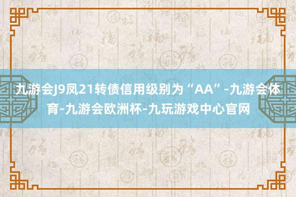 九游会J9凤21转债信用级别为“AA”-九游会体育-九游会欧洲杯-九玩游戏中心官网