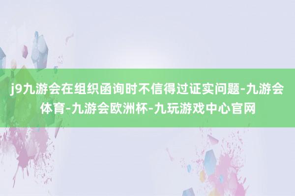 j9九游会在组织函询时不信得过证实问题-九游会体育-九游会欧洲杯-九玩游戏中心官网