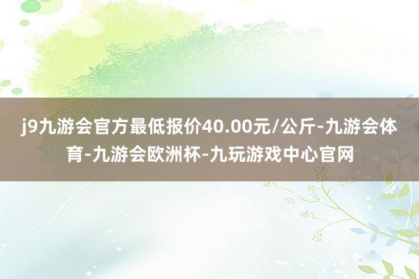 j9九游会官方最低报价40.00元/公斤-九游会体育-九游会欧洲杯-九玩游戏中心官网