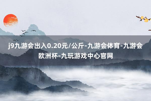 j9九游会出入0.20元/公斤-九游会体育-九游会欧洲杯-九玩游戏中心官网