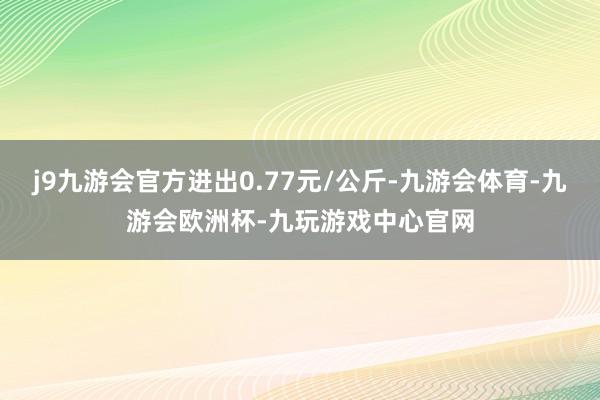 j9九游会官方进出0.77元/公斤-九游会体育-九游会欧洲杯-九玩游戏中心官网