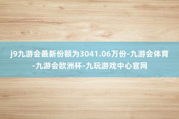 j9九游会最新份额为3041.06万份-九游会体育-九游会欧洲杯-九玩游戏中心官网