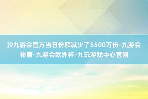 j9九游会官方当日份额减少了5500万份-九游会体育-九游会欧洲杯-九玩游戏中心官网