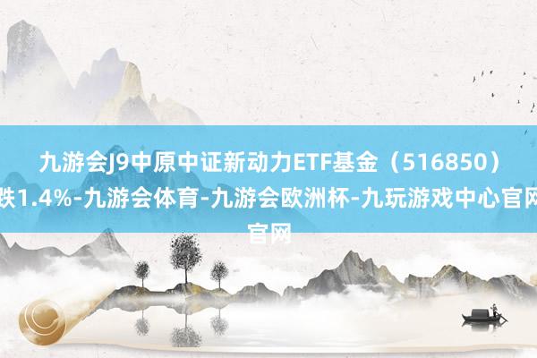 九游会J9中原中证新动力ETF基金（516850）跌1.4%-九游会体育-九游会欧洲杯-九玩游戏中心官网