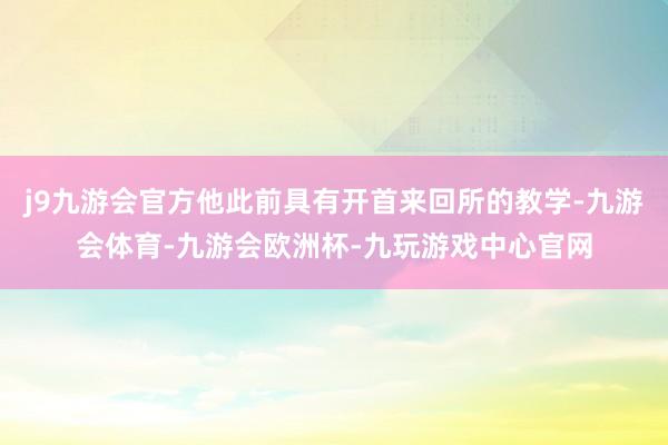 j9九游会官方他此前具有开首来回所的教学-九游会体育-九游会欧洲杯-九玩游戏中心官网