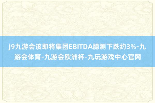 j9九游会该即将集团EBITDA臆测下跌约3%-九游会体育-九游会欧洲杯-九玩游戏中心官网