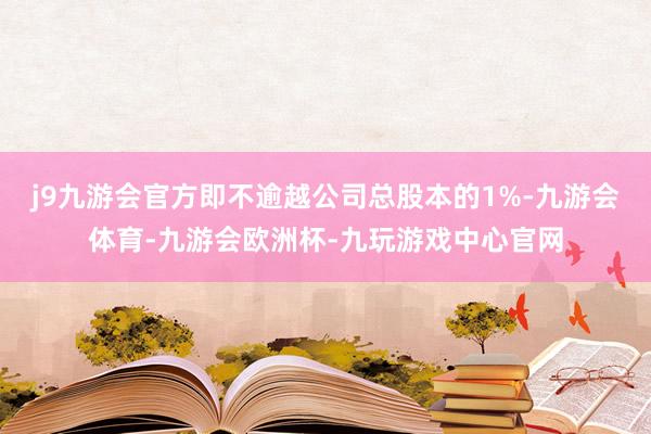 j9九游会官方即不逾越公司总股本的1%-九游会体育-九游会欧洲杯-九玩游戏中心官网