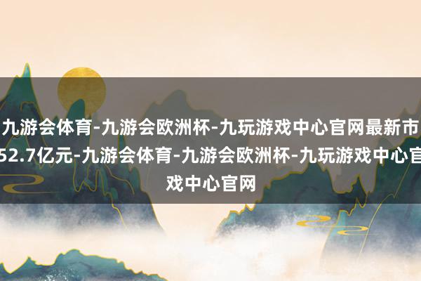 九游会体育-九游会欧洲杯-九玩游戏中心官网最新市值52.7亿元-九游会体育-九游会欧洲杯-九玩游戏中心官网