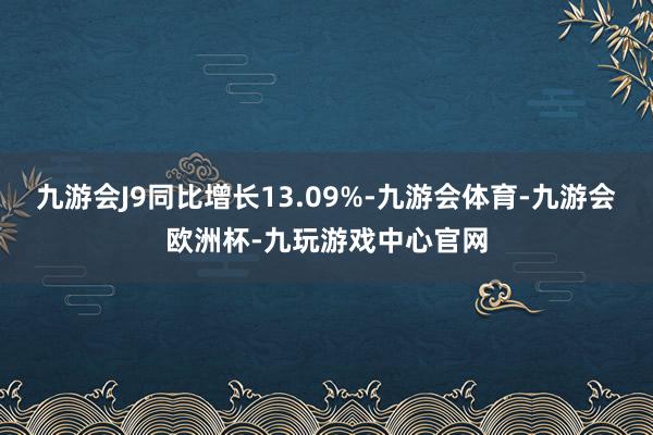 九游会J9同比增长13.09%-九游会体育-九游会欧洲杯-九玩游戏中心官网