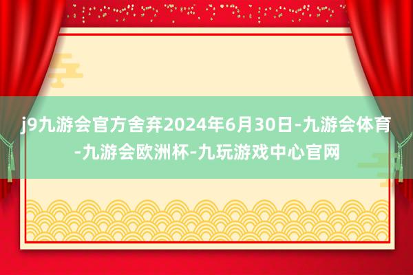 j9九游会官方舍弃2024年6月30日-九游会体育-九游会欧洲杯-九玩游戏中心官网