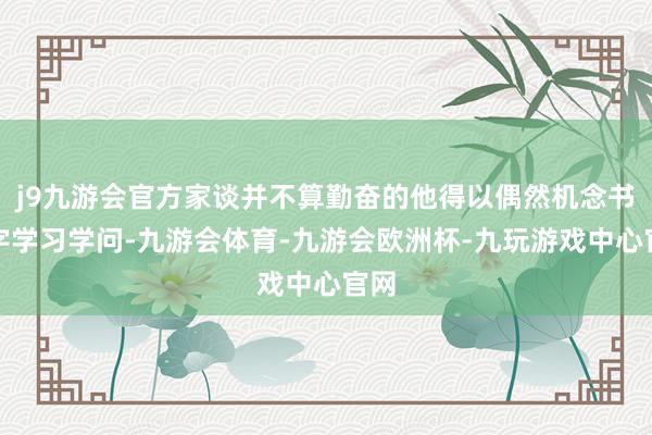 j9九游会官方家谈并不算勤奋的他得以偶然机念书识字学习学问-九游会体育-九游会欧洲杯-九玩游戏中心官网