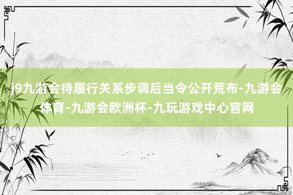 j9九游会待履行关系步调后当令公开荒布-九游会体育-九游会欧洲杯-九玩游戏中心官网