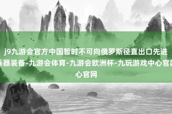 j9九游会官方中国暂时不可向俄罗斯径直出口先进兵器装备-九游会体育-九游会欧洲杯-九玩游戏中心官网