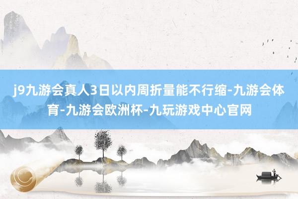 j9九游会真人3日以内周折量能不行缩-九游会体育-九游会欧洲杯-九玩游戏中心官网