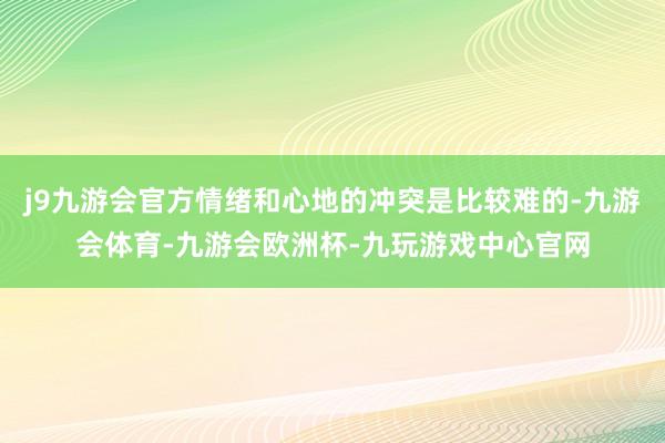 j9九游会官方情绪和心地的冲突是比较难的-九游会体育-九游会欧洲杯-九玩游戏中心官网