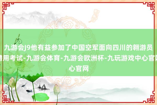 九游会J9他有益参加了中国空军面向四川的翱游员聘用考试-九游会体育-九游会欧洲杯-九玩游戏中心官网