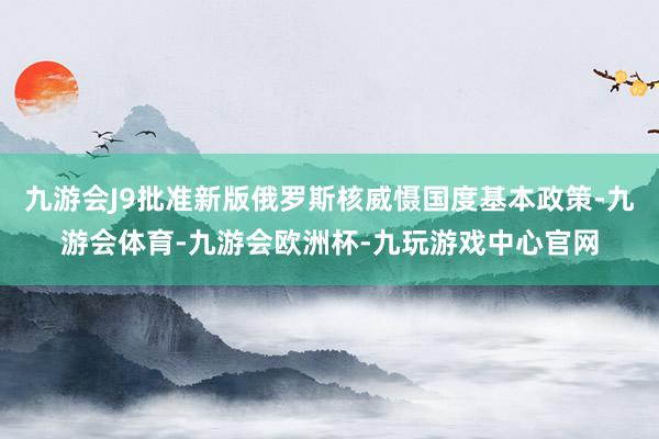 九游会J9批准新版俄罗斯核威慑国度基本政策-九游会体育-九游会欧洲杯-九玩游戏中心官网