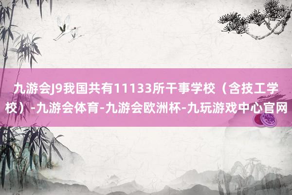 九游会J9我国共有11133所干事学校（含技工学校）-九游会体育-九游会欧洲杯-九玩游戏中心官网