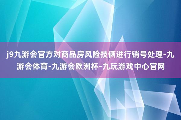 j9九游会官方对商品房风险技俩进行销号处理-九游会体育-九游会欧洲杯-九玩游戏中心官网