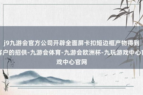 j9九游会官方公司开辟全面屏卡扣短边框产物得到了客户的招供-九游会体育-九游会欧洲杯-九玩游戏中心官网