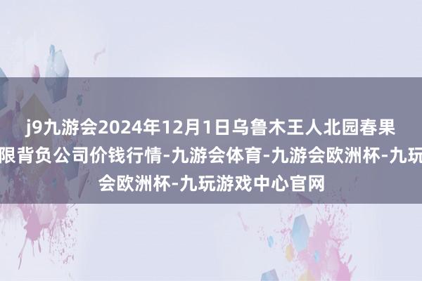 j9九游会2024年12月1日乌鲁木王人北园春果业筹商处置有限背负公司价钱行情-九游会体育-九游会欧洲杯-九玩游戏中心官网